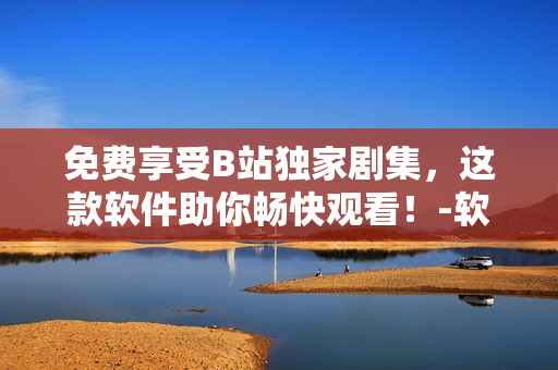 免费享受B站独家剧集，这款软件助你畅快观看！-软件编辑
