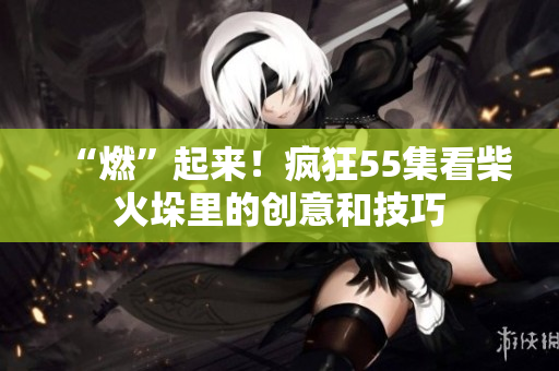 “燃”起来！疯狂55集看柴火垛里的创意和技巧