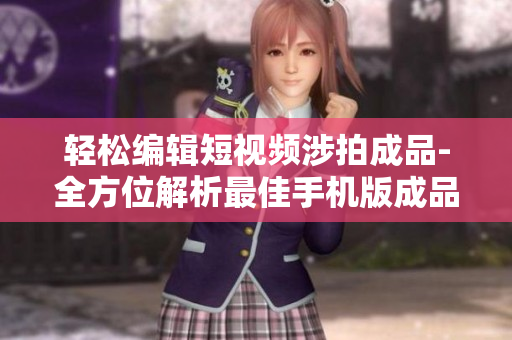 轻松编辑短视频涉拍成品-全方位解析最佳手机版成品大全
