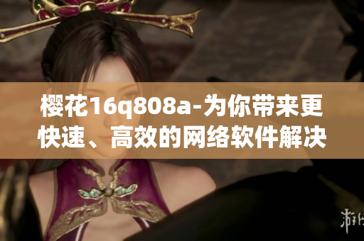 樱花16q808a-为你带来更快速、高效的网络软件解决方案