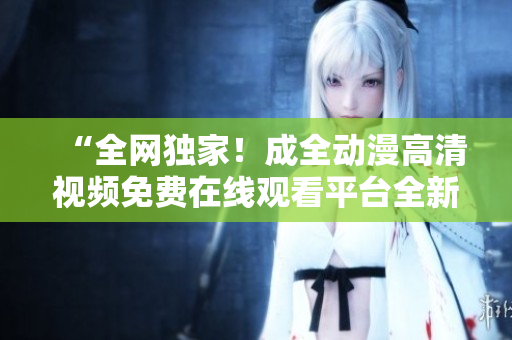 “全网独家！成全动漫高清视频免费在线观看平台全新上线！”