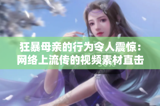 狂暴母亲的行为令人震惊：网络上流传的视频素材直击精髓！