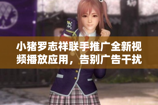 小猪罗志祥联手推广全新视频播放应用，告别广告干扰，畅享流畅观影体验
