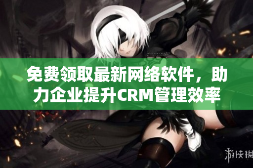 免费领取最新网络软件，助力企业提升CRM管理效率