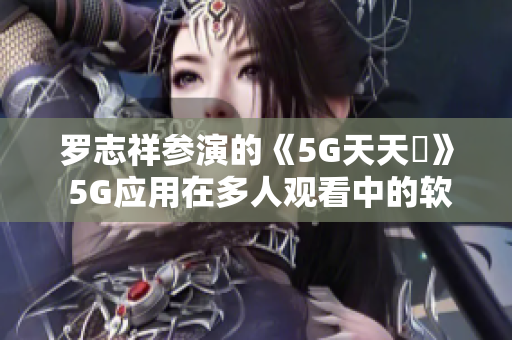 罗志祥参演的《5G天天奭》 5G应用在多人观看中的软件技术前景解析