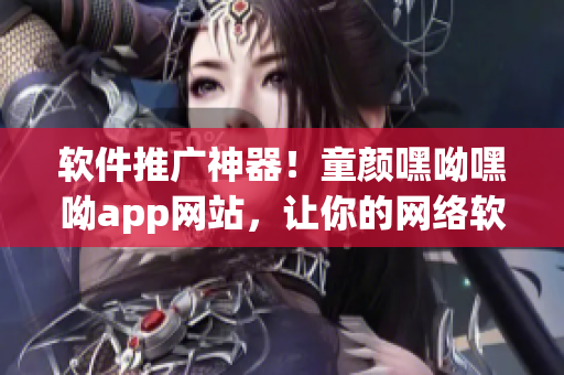 软件推广神器！童颜嘿呦嘿呦app网站，让你的网络软件大行其道！