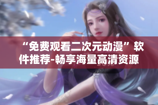 “免费观看二次元动漫”软件推荐-畅享海量高清资源