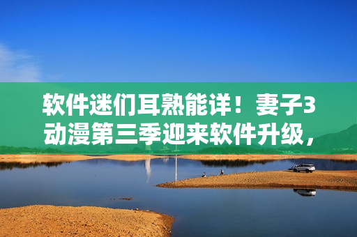软件迷们耳熟能详！妻子3动漫第三季迎来软件升级，更多新功能等你体验