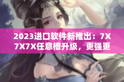 2023进口软件新推出：7X7X7X任意槽升级，更强更稳定的功能体验