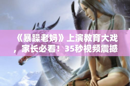 《暴躁老妈》上演教育大戏，家长必看！35秒视频震撼发布！