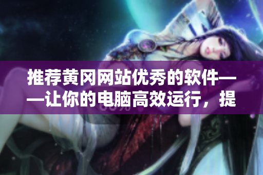推荐黄冈网站优秀的软件——让你的电脑高效运行，提升生产力的必备之选