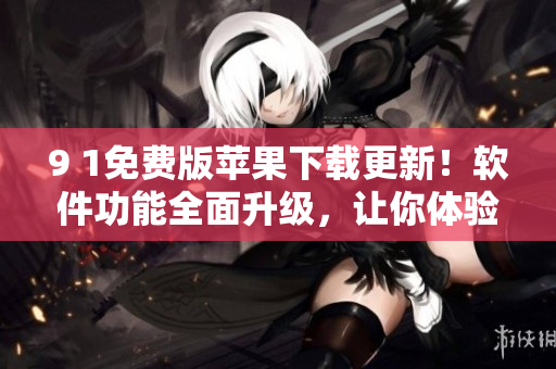 9 1免费版苹果下载更新！软件功能全面升级，让你体验更畅快的使用感受