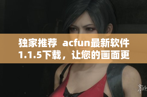 独家推荐  acfun最新软件1.1.5下载，让您的画面更清晰流畅！