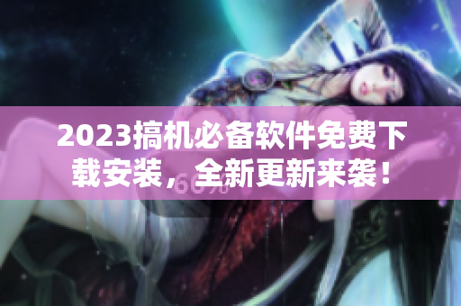 2023搞机必备软件免费下载安装，全新更新来袭！