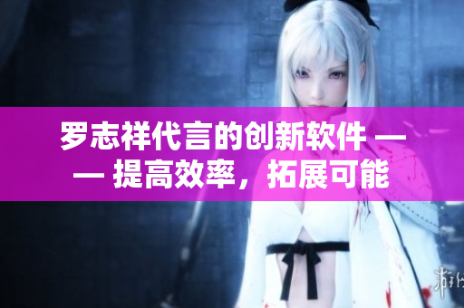罗志祥代言的创新软件 —— 提高效率，拓展可能