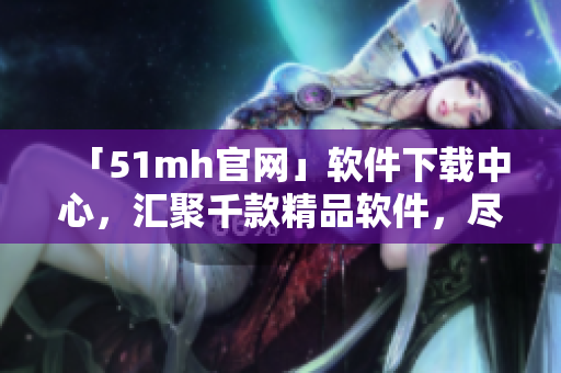「51mh官网」软件下载中心，汇聚千款精品软件，尽在51mh官网