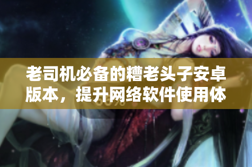 老司机必备的糟老头子安卓版本，提升网络软件使用体验！