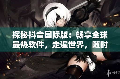探秘抖音国际版：畅享全球最热软件，走遍世界，随时都在！