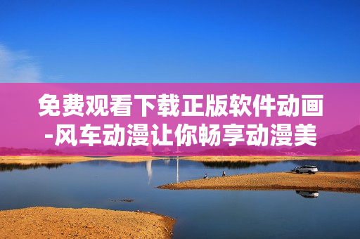免费观看下载正版软件动画-风车动漫让你畅享动漫美妙体验