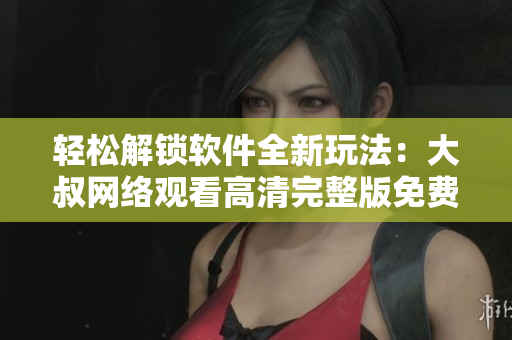 轻松解锁软件全新玩法：大叔网络观看高清完整版免费教程