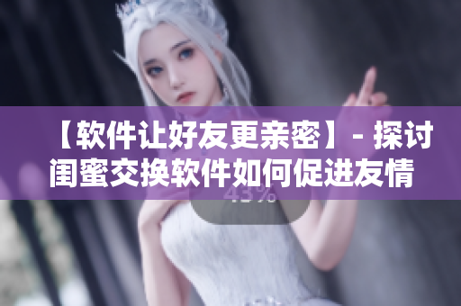 【软件让好友更亲密】- 探讨闺蜜交换软件如何促进友情的文章