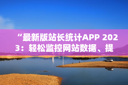 “最新版站长统计APP 2023：轻松监控网站数据、提升用户体验”