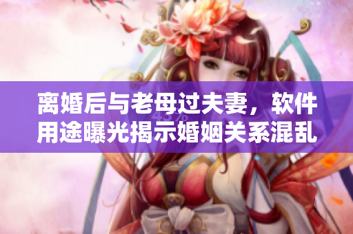 离婚后与老母过夫妻，软件用途曝光揭示婚姻关系混乱的真相