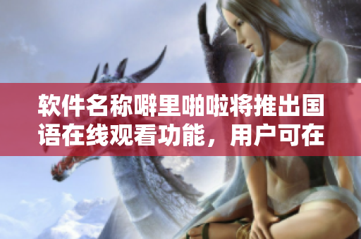 软件名称噼里啪啦将推出国语在线观看功能，用户可在线学习软件应用。
