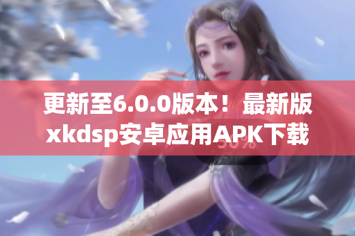 更新至6.0.0版本！最新版xkdsp安卓应用APK下载