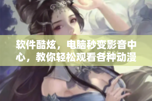 软件酷炫，电脑秒变影音中心，教你轻松观看各种动漫视频