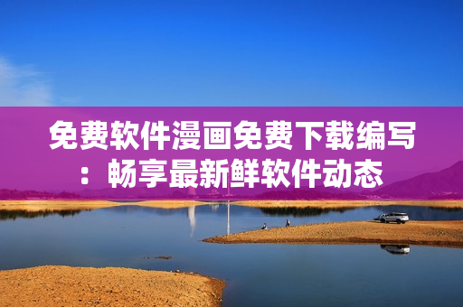 免费软件漫画免费下载编写：畅享最新鲜软件动态 