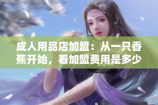 成人用品店加盟：从一只香蕉开始，看加盟费用是多少