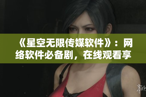 《星空无限传媒软件》：网络软件必备剧，在线观看享受流畅体验