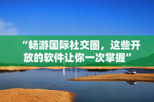 “畅游国际社交圈，这些开放的软件让你一次掌握”