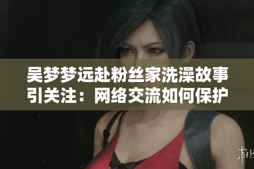 吴梦梦远赴粉丝家洗澡故事引关注：网络交流如何保护隐私舒适？