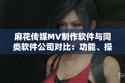 麻花传媒MV制作软件与同类软件公司对比：功能、操作性、用户体验分析