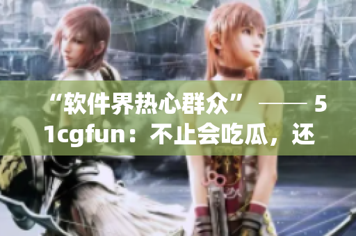 “软件界热心群众” ── 51cgfun：不止会吃瓜，还会解决你的软件问题