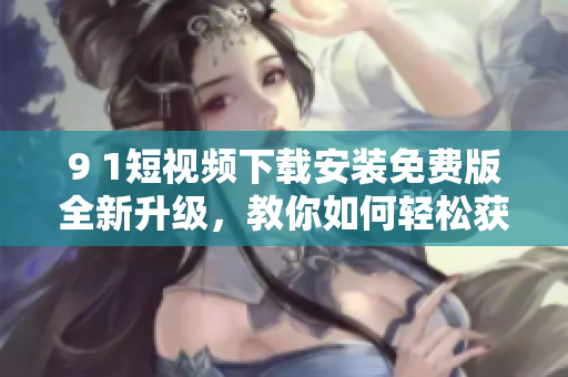 9 1短视频下载安装免费版全新升级，教你如何轻松获取最流畅的网络软件