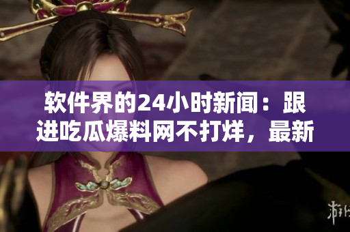 软件界的24小时新闻：跟进吃瓜爆料网不打烊，最新热点资讯全收录