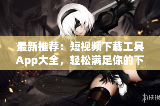 最新推荐：短视频下载工具App大全，轻松满足你的下载需求！