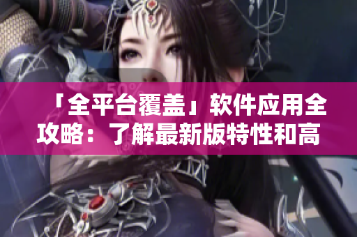 「全平台覆盖」软件应用全攻略：了解最新版特性和高效操作指南