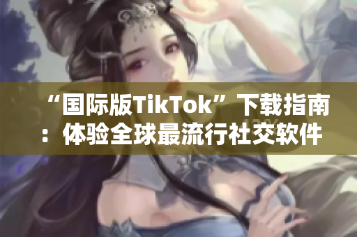 “国际版TikTok”下载指南：体验全球最流行社交软件的神奇功能
