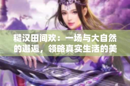 糙汉田间欢：一场与大自然的邂逅，领略真实生活的美好