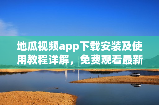 地瓜视频app下载安装及使用教程详解，免费观看最新软件功能介绍