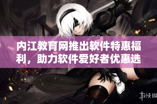 内江教育网推出软件特惠福利，助力软件爱好者优惠选购