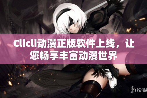 Clicli动漫正版软件上线，让您畅享丰富动漫世界