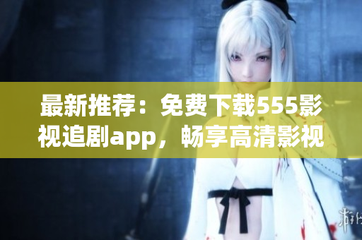 最新推荐：免费下载555影视追剧app，畅享高清影视大片！