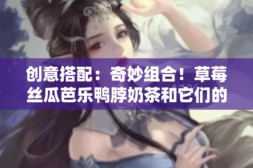 创意搭配：奇妙组合！草莓丝瓜芭乐鸭脖奶茶和它们的完美搭配