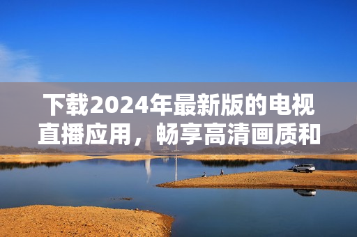 下载2024年最新版的电视直播应用，畅享高清画质和更多功能！