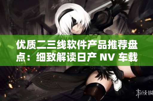 优质二三线软件产品推荐盘点：细致解读日产 NV 车载软件效能